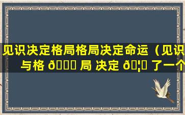 见识决定格局格局决定命运（见识与格 🐈 局 决定 🦋 了一个人的层次）